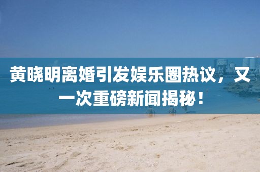 黃曉明離婚引發(fā)娛樂圈熱議，又一次重磅新聞揭秘！