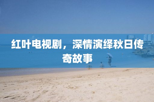紅葉電視劇，深情演繹秋日傳奇故事