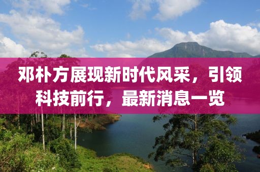 鄧樸方展現(xiàn)新時代風(fēng)采，引領(lǐng)科技前行，最新消息一覽