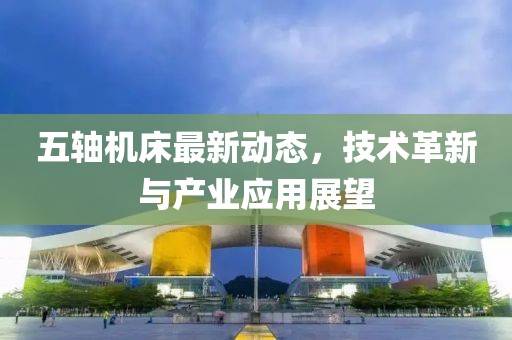 五軸機床最新動態(tài)，技術(shù)革新與產(chǎn)業(yè)應(yīng)用展望