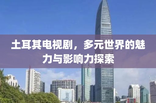 土耳其電視劇，多元世界的魅力與影響力探索