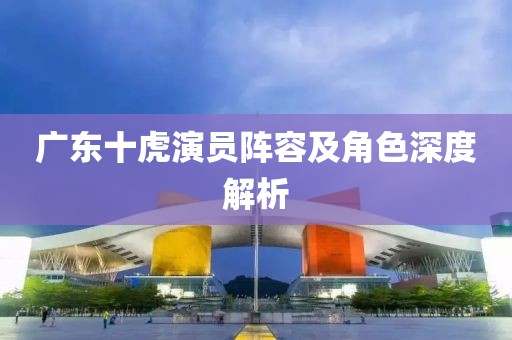 廣東十虎演員陣容及角色深度解析
