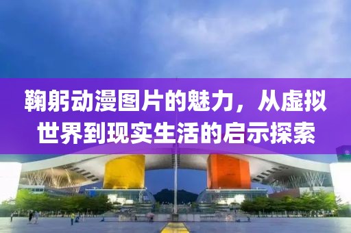 鞠躬動漫圖片的魅力，從虛擬世界到現(xiàn)實生活的啟示探索