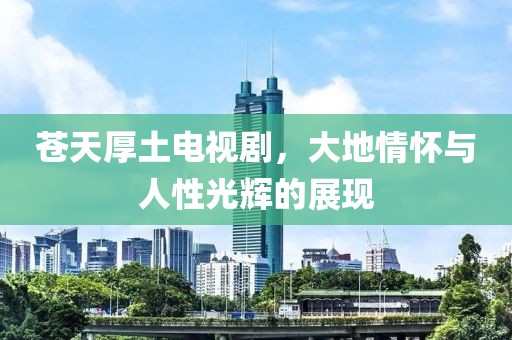 蒼天厚土電視劇，大地情懷與人性光輝的展現(xiàn)