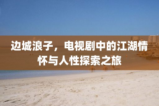 邊城浪子，電視劇中的江湖情懷與人性探索之旅