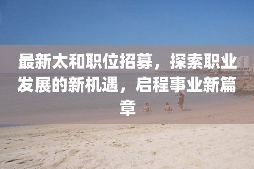 最新太和職位招募，探索職業(yè)發(fā)展的新機(jī)遇，啟程事業(yè)新篇章