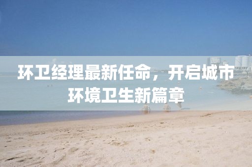 環(huán)衛(wèi)經(jīng)理最新任命，開啟城市環(huán)境衛(wèi)生新篇章