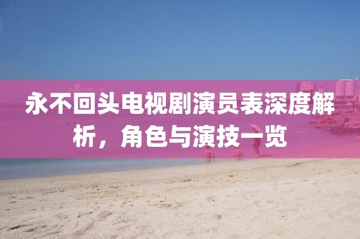 永不回頭電視劇演員表深度解析，角色與演技一覽