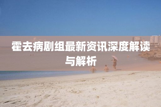 霍去病劇組最新資訊深度解讀與解析