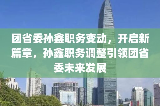 團(tuán)省委孫鑫職務(wù)變動(dòng)，開啟新篇章，孫鑫職務(wù)調(diào)整引領(lǐng)團(tuán)省委未來發(fā)展