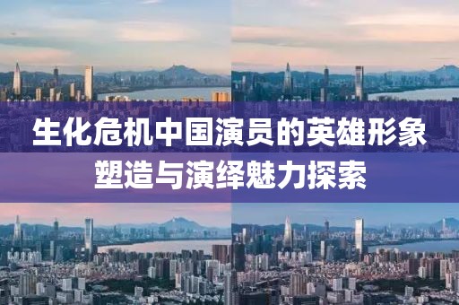 生化危機中國演員的英雄形象塑造與演繹魅力探索