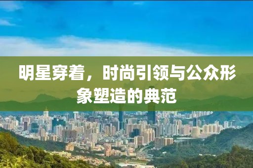 明星穿著，時尚引領(lǐng)與公眾形象塑造的典范