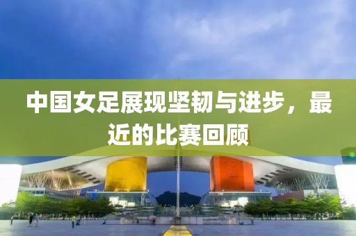 中國(guó)女足展現(xiàn)堅(jiān)韌與進(jìn)步，最近的比賽回顧