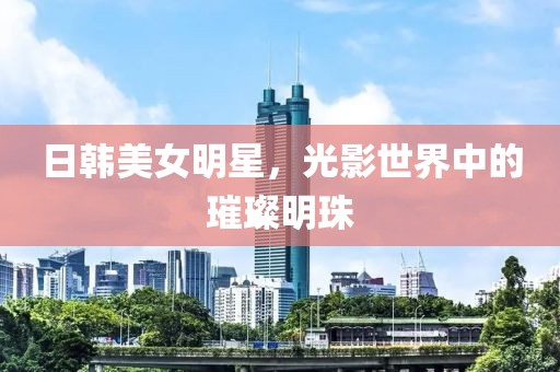 日韓美女明星，光影世界中的璀璨明珠