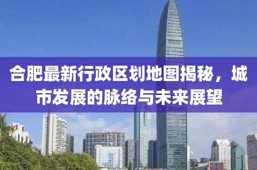 合肥最新行政區(qū)劃地圖揭秘，城市發(fā)展的脈絡(luò)與未來展望