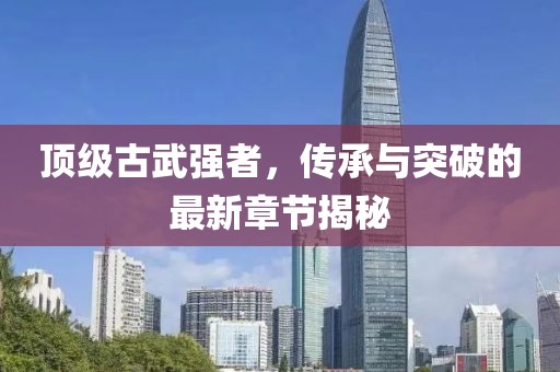 頂級古武強者，傳承與突破的最新章節(jié)揭秘