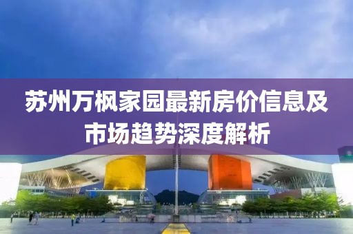 蘇州萬(wàn)楓家園最新房?jī)r(jià)信息及市場(chǎng)趨勢(shì)深度解析