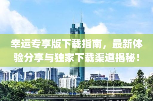幸運(yùn)專享版下載指南，最新體驗分享與獨家下載渠道揭秘！