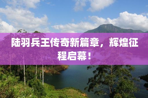 陸羽兵王傳奇新篇章，輝煌征程啟幕！