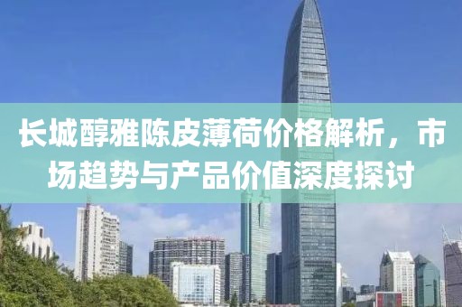 長城醇雅陳皮薄荷價格解析，市場趨勢與產(chǎn)品價值深度探討