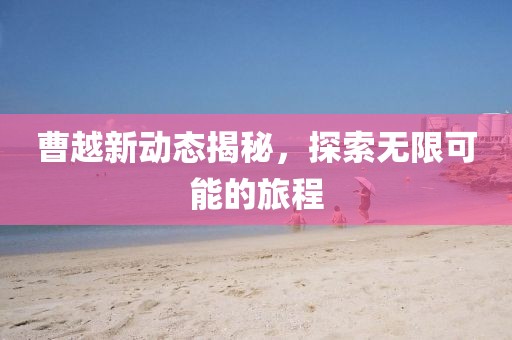 曹越新動態(tài)揭秘，探索無限可能的旅程