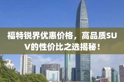 福特銳界優(yōu)惠價格，高品質(zhì)SUV的性價比之選揭秘！