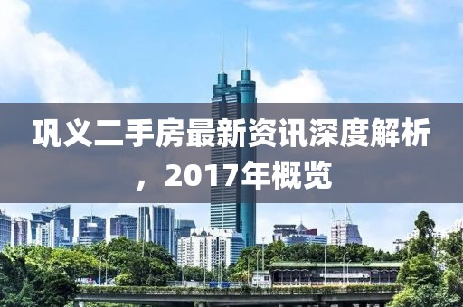 鞏義二手房最新資訊深度解析，2017年概覽