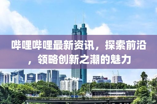 嗶哩嗶哩最新資訊，探索前沿，領(lǐng)略創(chuàng)新之潮的魅力