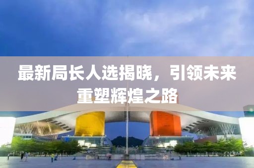 最新局長人選揭曉，引領(lǐng)未來重塑輝煌之路
