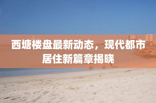 西塘樓盤最新動態(tài)，現(xiàn)代都市居住新篇章揭曉