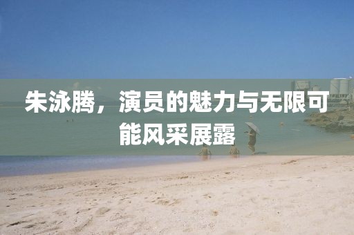 朱泳騰，演員的魅力與無(wú)限可能風(fēng)采展露