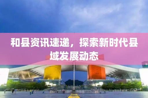 和縣資訊速遞，探索新時代縣域發(fā)展動態(tài)