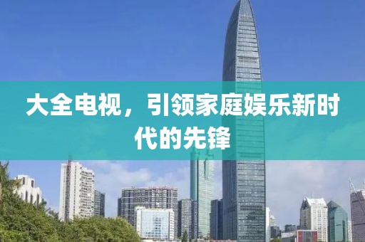 大全電視，引領(lǐng)家庭娛樂新時代的先鋒