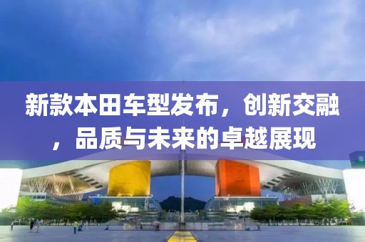 新款本田車型發(fā)布，創(chuàng)新交融，品質(zhì)與未來的卓越展現(xiàn)