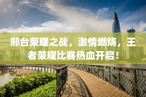 邢臺(tái)榮耀之戰(zhàn)，激情燃燒，王者榮耀比賽熱血開(kāi)啟！