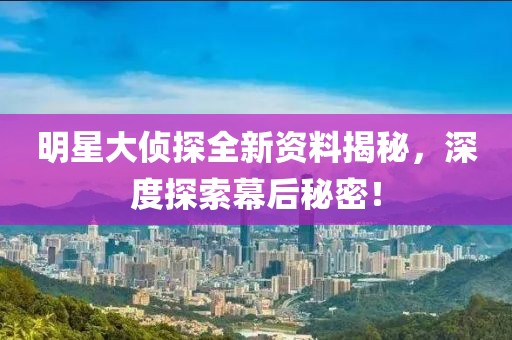 明星大偵探全新資料揭秘，深度探索幕后秘密！