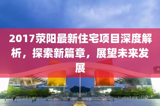 2017滎陽最新住宅項目深度解析，探索新篇章，展望未來發(fā)展