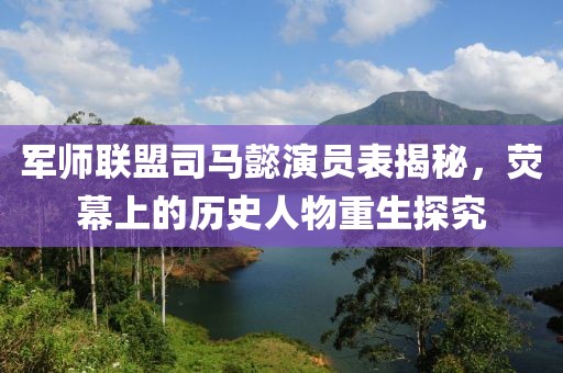 軍師聯(lián)盟司馬懿演員表揭秘，熒幕上的歷史人物重生探究