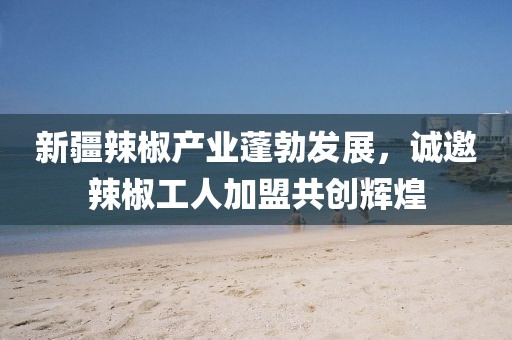 新疆辣椒產(chǎn)業(yè)蓬勃發(fā)展，誠邀辣椒工人加盟共創(chuàng)輝煌