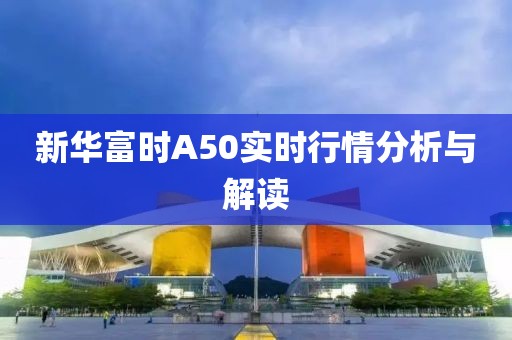 新華富時A50實時行情分析與解讀