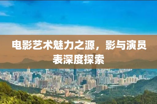 電影藝術(shù)魅力之源，影與演員表深度探索
