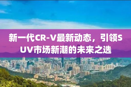 新一代CR-V最新動(dòng)態(tài)，引領(lǐng)SUV市場(chǎng)新潮的未來(lái)之選
