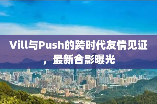 Vill與Push的跨時代友情見證，最新合影曝光