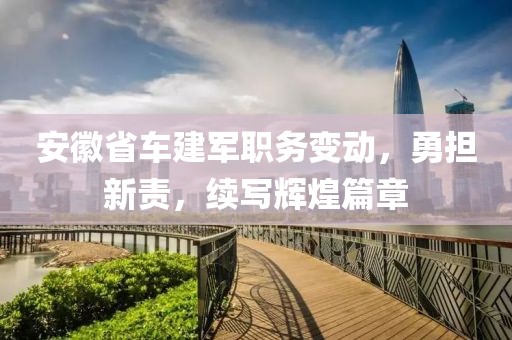 安徽省車建軍職務變動，勇?lián)仑?，續(xù)寫輝煌篇章