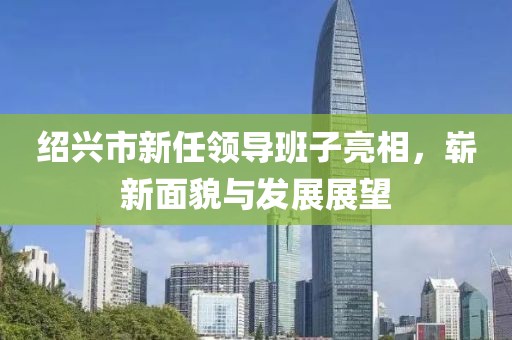 紹興市新任領(lǐng)導(dǎo)班子亮相，嶄新面貌與發(fā)展展望