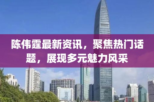 陳偉霆最新資訊，聚焦熱門話題，展現(xiàn)多元魅力風(fēng)采