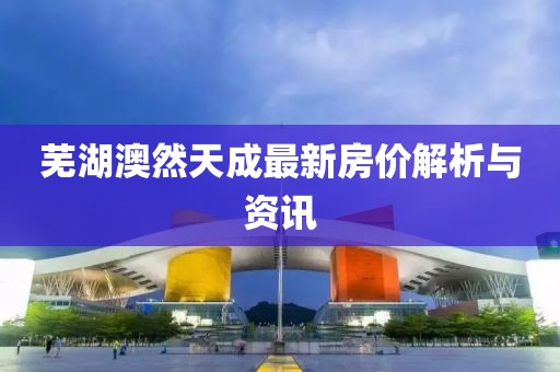 蕪湖澳然天成最新房價解析與資訊