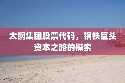 太鋼集團(tuán)股票代碼，鋼鐵巨頭資本之路的探索