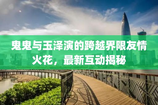 鬼鬼與玉澤演的跨越界限友情火花，最新互動揭秘