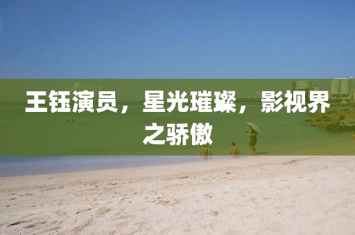 王鈺演員，星光璀璨，影視界之驕傲